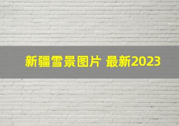 新疆雪景图片 最新2023